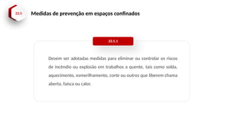 33.5 Medidas de prevenção em espaços confinados
Devem ser adotadas medidas para eliminar ou controlar os riscos
de incêndio ou explosão em trabalhos a quente, tais como solda,
aquecimento, esmerilhamento, corte ou outros que liberem chama
aberta, faísca ou calor.
33.5.1
 