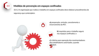 33.5 Medidas de prevenção em espaços confinados
a) preparação, emissão, cancelamento e
encerramento da PET;
b) requisitos para o trabalho seguro
nos espaços confinados; e
c) critérios para operação dos movimentadores
dos trabalhadores autorizados, quando
aplicável.
33.5.2 A organização que realiza o trabalho em espaços confinados deve elaborar procedimentos de
segurança que contemplem:
 
