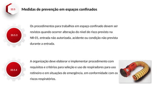 33.5 Medidas de prevenção em espaços confinados
33.5.3
33.5.4
Os procedimentos para trabalhos em espaço confinado devem ser
revistos quando ocorrer alteração do nível de risco previsto na
NR-01, entrada não autorizada, acidente ou condição não prevista
durante a entrada.
A organização deve elaborar e implementar procedimento com
requisitos e critérios para seleção e uso de respiradores para uso
rotineiro e em situações de emergência, em conformidade com os
riscos respiratórios.
 
