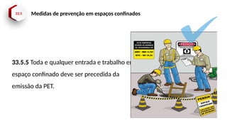 33.5 Medidas de prevenção em espaços confinados
33.5.5 Toda e qualquer entrada e trabalho em
espaço confinado deve ser precedida da
emissão da PET.
 