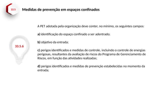 33.5 Medidas de prevenção em espaços confinados
33.5.6
A PET adotada pela organização deve conter, no mínimo, os seguintes campos:
a) identificação do espaço confinado a ser adentrado;
b) objetivo da entrada;
c) perigos identificados e medidas de controle, incluindo o controle de energias
perigosas, resultantes da avaliação de riscos do Programa de Gerenciamento de
Riscos, em função das atividades realizadas;
d) perigos identificados e medidas de prevenção estabelecidas no momento da
entrada;
 