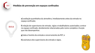 33.5 Medidas de prevenção em espaços confinados
33.5.6
e) avaliação quantitativa da atmosfera, imediatamente antes da entrada no
espaço confinado;
f) relação de supervisores de entrada, vigias e trabalhadores autorizados a entrar
no espaço confinado, devidamente relacionados pelo nome completo e função
que irão desempenhar;
g) data e horário da emissão e encerramento da PET; e
h) assinatura dos supervisores de entrada e vigias.
 