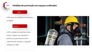 33.5 Medidas de prevenção em espaços confinados
A PET deve ser emitida em meio físico
ou digital.
33.5.7
A PET emitida em meio físico deve
conter 2 (duas) vias, devendo a
primeira via permanecer com o
supervisor de entrada e a segunda
entregue ao vigia
33.5.7.1
 
