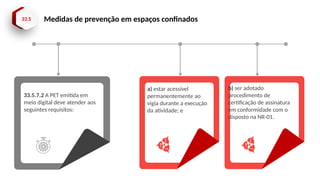 33.5 Medidas de prevenção em espaços confinados
33.5.7.2 A PET emitida em
meio digital deve atender aos
seguintes requisitos:
a) estar acessível
permanentemente ao
vigia durante a execução
da atividade; e
b) ser adotado
procedimento de
certificação de assinatura
em conformidade com o
disposto na NR-01.
 