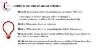 33.5 Medidas de prevenção em espaços confinados
33.5.7.2.1 Os dispositivos eletrônicos utilizados para a emissão da PET devem:
a) possuir grau de proteção adequado ao local de utilização; e
b) atender ao disposto no subitem 33.5.17.1, quando em área classificada.
33.5.8 As PETs emitidas devem ser rastreáveis.
33.5.9 As PETs emitidas devem ser arquivadas pelo período de 5 (cinco) anos.
33.5.9.1 Durante o período de arquivamento, as PETs emitidas devem estar disponíveis
aos trabalhadores, quando solicitado.
33.5.10 Os trabalhadores devem ser informados dos perigos identificados e das medidas
de controle previstas e adotadas antes da entrada no espaço confinado.
 