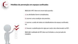 33.5 Medidas de prevenção em espaços confinados
33.5.11 A PET deve ser encerrada quando:
a) as atividades forem completadas;
b) ocorrer uma condição não prevista;
c) ocorrer a saída de todos os trabalhadores do espaço confinado;
ou
d) houver a substituição de vigia por outro não relacionado na PET.
33.5.12 A validade da PET deve ser limitada a uma jornada de
trabalho.
 