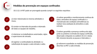 33.5 Medidas de prevenção em espaços confinados
33.5.12.1 A PET pode ser prorrogada quando cumprir os seguintes requisitos:
a) estar relacionada às mesmas atividades e
riscos;
b) constar os intervalos de parada e retomada
de todas as equipes de trabalho;
c) relacionar os trabalhadores autorizados, vigias
e supervisores de entrada;
d) registrar a continuidade da atividade e a
substituição da equipe a cada entrada e saída;
e) estiver garantido o monitoramento contínuo de
toda a atmosfera do espaço confinado e a
manutenção das condições atmosféricas ou
realizar nova avaliação da atmosfera a cada
entrada;
f) estiver garantida a presença contínua do vigia
junto ou próximo à entrada do espaço confinado,
observado o disposto no subitem 33.3.4.1 desta
NR, inclusive durante as pausas e intervalos; e
g) estiverem reavaliadas as medidas de prevenção
descritas na PET a cada entrada.
 