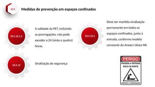 33.5 Medidas de prevenção em espaços confinados
33.5.12.1.1
33.5.13
A validade da PET, incluindo
as prorrogações, não pode
exceder a 24 (vinte e quatro)
horas.
Sinalização de segurança
33.5.13.1
Deve ser mantida sinalização
permanente em todos os
espaços confinados, junto à
entrada, conforme modelo
constante do Anexo I desta NR.
 
