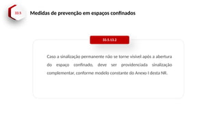 33.5 Medidas de prevenção em espaços confinados
Caso a sinalização permanente não se torne visível após a abertura
do espaço confinado, deve ser providenciada sinalização
complementar, conforme modelo constante do Anexo I desta NR.
33.5.13.2
 