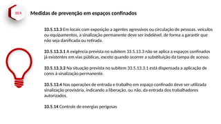 33.5 Medidas de prevenção em espaços confinados
33.5.13.3 Em locais com exposição a agentes agressivos ou circulação de pessoas, veículos
ou equipamentos, a sinalização permanente deve ser indelével, de forma a garantir que
não seja danificada ou retirada.
33.5.13.3.1 A exigência prevista no subitem 33.5.13.3 não se aplica a espaços confinados
já existentes em vias públicas, exceto quando ocorrer a substituição da tampa de acesso.
33.5.13.3.2 Na situação prevista no subitem 33.5.13.3.1 está dispensada a aplicação de
cores à sinalização permanente.
33.5.13.4 Nas operações de entrada e trabalho em espaço confinado deve ser utilizada
sinalização provisória, indicando a liberação, ou não, da entrada dos trabalhadores
autorizados.
33.5.14 Controle de energias perigosas
 