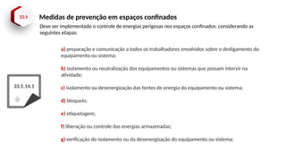 33.5 Medidas de prevenção em espaços confinados
33.5.14.1
a) preparação e comunicação a todos os trabalhadores envolvidos sobre o desligamento do
equipamento ou sistema;
b) isolamento ou neutralização dos equipamentos ou sistemas que possam intervir na
atividade;
c) isolamento ou desenergização das fontes de energia do equipamento ou sistema;
d) bloqueio;
e) etiquetagem;
f) liberação ou controle das energias armazenadas;
g) verificação do isolamento ou da desenergização do equipamento ou sistema;
Deve ser implementado o controle de energias perigosas nos espaços confinados, considerando as
seguintes etapas:
 