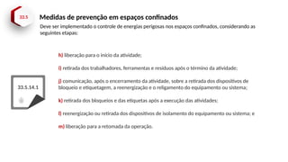 33.5 Medidas de prevenção em espaços confinados
33.5.14.1
h) liberação para o início da atividade;
i) retirada dos trabalhadores, ferramentas e resíduos após o término da atividade;
j) comunicação, após o encerramento da atividade, sobre a retirada dos dispositivos de
bloqueio e etiquetagem, a reenergização e o religamento do equipamento ou sistema;
k) retirada dos bloqueios e das etiquetas após a execução das atividades;
l) reenergização ou retirada dos dispositivos de isolamento do equipamento ou sistema; e
m) liberação para a retomada da operação.
Deve ser implementado o controle de energias perigosas nos espaços confinados, considerando as
seguintes etapas:
 