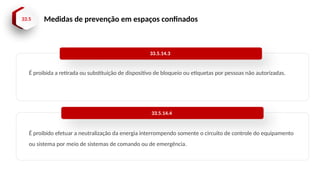 33.5 Medidas de prevenção em espaços confinados
É proibida a retirada ou substituição de dispositivo de bloqueio ou etiquetas por pessoas não autorizadas.
33.5.14.3
É proibido efetuar a neutralização da energia interrompendo somente o circuito de controle do equipamento
ou sistema por meio de sistemas de comando ou de emergência.
33.5.14.4
 