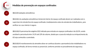 33.5 Medidas de prevenção em espaços confinados
33.5.15 Avaliações atmosféricas
33.5.15.1 As avaliações atmosféricas iniciais do interior do espaço confinado devem ser realizadas com o
supervisor de entrada fora do espaço confinado, imediatamente antes da entrada dos trabalhadores, para
verificar se o seu interior é seguro.
33.5.15.2 O percentual de oxigênio (O2) indicado para entrada em espaços confinados é de 20,9%, sendo
aceitável o percentual entre 19,5% até 23% de volume, desde que a causa da redução ou enriquecimento do
O2 seja conhecida e controlada.
33.5.15.3 O monitoramento da atmosfera deve ser contínuo durante a permanência dos trabalhadores no
espaço confinado, de forma remota ou presencial, conforme previsto no procedimento de segurança.
 