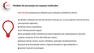33.5 Medidas de prevenção em espaços confinados
33.5.15.4 Os equipamentos utilizados para avaliações atmosféricas devem:
a) atender o disposto nas normas técnicas nacionais ou, na sua ausência, normas técnicas
internacionais aplicáveis;
b) efetuar leitura instantânea;
c) ser intrinsecamente seguro,
d) ser protegido contra interferências eletromagnéticas de radiofrequência, devendo
suportar campo de 10 V/m (dez Volts por metro);
e) possuir alarme sonoro, visual e vibratório, acionados simultaneamente;
f) possuir grau de proteção contra o ingresso de poeira e água adequado; e
g) possuir manual em português.
 