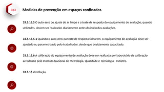 33.5 Medidas de prevenção em espaços confinados
33.5.15.5 O auto-zero ou ajuste de ar limpo e o teste de resposta do equipamento de avaliação, quando
utilizados, devem ser realizados diariamente antes do início das avaliações.
33.5.15.5.1 Quando o auto-zero ou teste de resposta falharem, o equipamento de avaliação deve ser
ajustado ou parametrizado pelo trabalhador, desde que devidamente capacitado.
33.5.15.6 A calibração do equipamento de avaliação deve ser realizada por laboratório de calibração
acreditado pelo Instituto Nacional de Metrologia, Qualidade e Tecnologia - Inmetro.
33.5.16 Ventilação
 