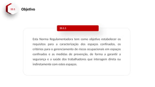 33.1 Objetivo
Esta Norma Regulamentadora tem como objetivo estabelecer os
requisitos para a caracterização dos espaços confinados, os
critérios para o gerenciamento de riscos ocupacionais em espaços
confinados e as medidas de prevenção, de forma a garantir a
segurança e a saúde dos trabalhadores que interagem direta ou
indiretamente com estes espaços.
33.1.1
 