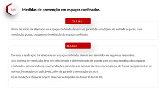 33.5 Medidas de prevenção em espaços confinados
Antes do início da atividade em espaço confinado devem ser garantidas condições de entrada seguras, com
ventilação, purga, lavagem ou inertização do espaço confinado.
33.5.16.1
Durante a realização da atividade em espaço confinado, devem ser atendidos os seguintes requisitos:
a) o sistema de ventilação deve ser selecionado e dimensionado de acordo com as características dos espaços
confinados, observando as recomendações previstas em normas técnicas nacionais ou, de forma complementar, as
normas internacionais aplicáveis, a fim de garantir a renovação do ar; e
b) as condições térmicas devem observar o disposto no Anexo III da NR-09.
33.5.16.2
 