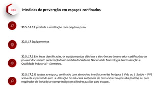 33.5 Medidas de prevenção em espaços confinados
33.5.16.3 É proibida a ventilação com oxigênio puro.
33.5.17 Equipamentos
33.5.17.1 Em áreas classificadas, os equipamentos elétricos e eletrônicos devem estar certificados ou
possuir documento contemplado no âmbito do Sistema Nacional de Metrologia, Normalização e
Qualidade Industrial – Sinmetro.
33.5.17.2 O acesso ao espaço confinado com atmosfera Imediatamente Perigosa à Vida ou à Saúde – IPVS
somente é permitido com a utilização de máscara autônoma de demanda com pressão positiva ou com
respirador de linha de ar comprimido com cilindro auxiliar para escape.
 