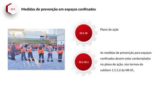 33.5 Medidas de prevenção em espaços confinados
33.5.18
33.5.18.1
Plano de ação
As medidas de prevenção para espaços
confinados devem estar contempladas
no plano de ação, nos termos do
subitem 1.5.5.2 da NR-01.
 