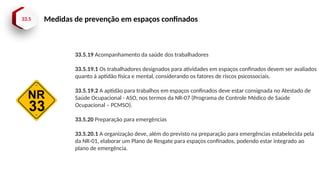 33.5 Medidas de prevenção em espaços confinados
33.5.19 Acompanhamento da saúde dos trabalhadores
33.5.19.1 Os trabalhadores designados para atividades em espaços confinados devem ser avaliados
quanto à aptidão física e mental, considerando os fatores de riscos psicossociais.
33.5.19.2 A aptidão para trabalhos em espaços confinados deve estar consignada no Atestado de
Saúde Ocupacional - ASO, nos termos da NR-07 (Programa de Controle Médico de Saúde
Ocupacional – PCMSO).
33.5.20 Preparação para emergências
33.5.20.1 A organização deve, além do previsto na preparação para emergências estabelecida pela
da NR-01, elaborar um Plano de Resgate para espaços confinados, podendo estar integrado ao
plano de emergência.
 