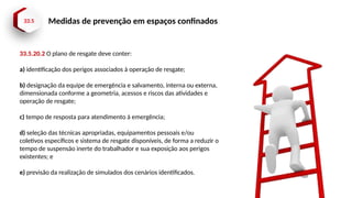 33.5 Medidas de prevenção em espaços confinados
33.5.20.2 O plano de resgate deve conter:
a) identificação dos perigos associados à operação de resgate;
b) designação da equipe de emergência e salvamento, interna ou externa,
dimensionada conforme a geometria, acessos e riscos das atividades e
operação de resgate;
c) tempo de resposta para atendimento à emergência;
d) seleção das técnicas apropriadas, equipamentos pessoais e/ou
coletivos específicos e sistema de resgate disponíveis, de forma a reduzir o
tempo de suspensão inerte do trabalhador e sua exposição aos perigos
existentes; e
e) previsão da realização de simulados dos cenários identificados.
 