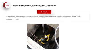 33.5 Medidas de prevenção em espaços confinados
A organização deve assegurar que a equipe de emergência e salvamento atenda o disposto na alínea "c" do
subitem 33.5.20.2.
33.5.20.3
 