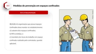 33.5 Medidas de prevenção em espaços confinados
33.5.21.1 A organização que possui espaços
confinados deve manter no estabelecimento:
a) cadastro dos espaços confinados;
b) PETs emitidas; e
c) inventário de riscos do trabalho em espaço
confinado realizado pela contratada, quando
aplicável.
33.5.21 Documentação.
 