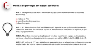 33.5 Medidas de prevenção em espaços confinados
33.5.21.2 A organização que realiza trabalho em espaços confinados deve manter os seguintes
documentos:
a) modelo de PET;
b) procedimentos de segurança; e
c) plano de resgate.
33.5.21.3 O plano de resgate deve ser elaborado pela organização que realiza trabalho em espaço
confinado e deve estar articulado com o plano de atendimento de emergência da organização que
possui espaço confinado.
33.5.21.4 Quando a mesma organização possuir e realizar trabalhos em espaços confinados deve
manter no estabelecimento os documentos previstos nos subitens 33.5.21.1 e 33.5.21.2 desta NR.
33.5.21.5 O modelo de PET a ser adotado pela organização deve ser adaptado de modo a contemplar as
peculiaridades dos espaços confinados da organização tendo como referência o Anexo II desta NR.
 