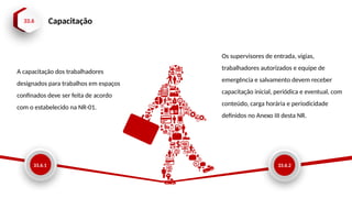 33.6 Capacitação
33.6.1
A capacitação dos trabalhadores
designados para trabalhos em espaços
confinados deve ser feita de acordo
com o estabelecido na NR-01.
33.6.2
Os supervisores de entrada, vigias,
trabalhadores autorizados e equipe de
emergência e salvamento devem receber
capacitação inicial, periódica e eventual, com
conteúdo, carga horária e periodicidade
definidos no Anexo III desta NR.
 