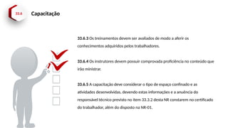 33.6 Capacitação
33.6.3 Os treinamentos devem ser avaliados de modo a aferir os
conhecimentos adquiridos pelos trabalhadores.
33.6.4 Os instrutores devem possuir comprovada proficiência no conteúdo que
irão ministrar.
33.6.5 A capacitação deve considerar o tipo de espaço confinado e as
atividades desenvolvidas, devendo estas informações e a anuência do
responsável técnico previsto no item 33.3.2 desta NR constarem no certificado
do trabalhador, além do disposto na NR-01.
 