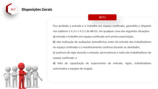 33.7 Disposições Gerais
Fica proibida a entrada e o trabalho em espaço confinado, garantido o disposto
nos subitens 1.4.3 e 1.4.3.1 da NR-01, em qualquer uma das seguintes situações:
a) entrada e trabalho em espaço confinado sem prévia autorização;
b) não realização de avaliações atmosféricas antes da entrada dos trabalhadores
no espaço confinado e o monitoramento contínuo durante as atividades;
c) ausência de vigia durante a entrada, permanência e saída dos trabalhadores do
espaço confinado; e
d) falta de capacitação de supervisores de entrada, vigias, trabalhadores
autorizados e equipes de resgate.
33.7.1
 