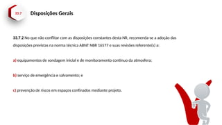 33.7 Disposições Gerais
33.7.2 No que não conflitar com as disposições constantes desta NR, recomenda-se a adoção das
disposições previstas na norma técnica ABNT NBR 16577 e suas revisões referente(s) a:
a) equipamentos de sondagem inicial e de monitoramento contínuo da atmosfera;
b) serviço de emergência e salvamento; e
c) prevenção de riscos em espaços confinados mediante projeto.
 