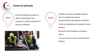 33.2 Campo de Aplicação
Esta Norma Regulamentadora se
aplica às organizações que
possuem ou realizam trabalhos em
espaços confinados.
33.2.1 33.2.2
Considera-se espaço confinado qualquer
área ou ambiente que atenda
simultaneamente aos seguintes requisitos:
a) não ser projetado para ocupação humana
contínua;
b) possuir meios limitados de entrada e
saída; e
c) em que exista ou possa existir atmosfera
perigosa.
 