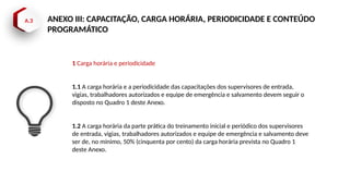 A.3 ANEXO III: CAPACITAÇÃO, CARGA HORÁRIA, PERIODICIDADE E CONTEÚDO
PROGRAMÁTICO
1 Carga horária e periodicidade
1.1 A carga horária e a periodicidade das capacitações dos supervisores de entrada,
vigias, trabalhadores autorizados e equipe de emergência e salvamento devem seguir o
disposto no Quadro 1 deste Anexo.
1.2 A carga horária da parte prática do treinamento inicial e periódico dos supervisores
de entrada, vigias, trabalhadores autorizados e equipe de emergência e salvamento deve
ser de, no mínimo, 50% (cinquenta por cento) da carga horária prevista no Quadro 1
deste Anexo.
 