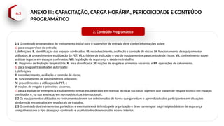 A.3 ANEXO III: CAPACITAÇÃO, CARGA HORÁRIA, PERIODICIDADE E CONTEÚDO
PROGRAMÁTICO
2.1 O conteúdo programático do treinamento inicial para o supervisor de entrada deve conter informações sobre:
a) para o supervisor de entrada:
I. definições; II. identificação dos espaços confinados; III. reconhecimento, avaliação e controle de riscos; IV. funcionamento de equipamentos
utilizados; V. procedimentos e utilização da PET; VI. critérios de indicação e uso de equipamentos para controle de riscos; VII. conhecimento sobre
práticas seguras em espaços confinados; VIII. legislação de segurança e saúde no trabalho;
XI. Programa de Proteção Respiratória; X. área classificada; XI. noções de resgate e primeiros socorros; e XII. operações de salvamento.
b) para o vigia e trabalhador autorizado:
I. definições
II. reconhecimento, avaliação e controle de riscos;
III. funcionamento de equipamentos utilizados;
IV. procedimentos e utilização da PET; e
V. noções de resgate e primeiros socorros.
c) para a equipe de emergência e salvamento: temas estabelecidos em normas técnicas nacionais vigentes que tratam de resgate técnico em espaços
confinados e, na sua ausência, em normas técnicas internacionais.
2.2 Os equipamentos utilizados no treinamento devem ser selecionados de forma que garantam o aprendizado dos participantes em situações
similares às encontradas em seus locais de trabalho.
2.3 O conteúdo dos treinamentos periódicos e eventuais será definido pela organização e deve contemplar os princípios básicos de segurança
compatíveis com o tipo de espaço confinado e as atividades desenvolvidas no seu interior.
2. Conteúdo Programático
 