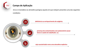 33.2 Campo de Aplicação
deficiência ou enriquecimento de oxigênio;
presença de contaminantes com potencial de causar
danos à saúde do trabalhador; ou
seja caracterizada como uma atmosfera explosiva
33.2.2.1 Considera-se atmosfera perigosa aquela em que estejam presentes uma das seguintes
condições:
 