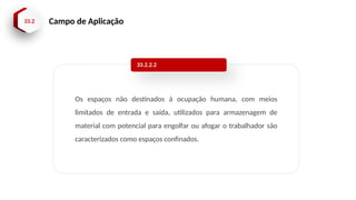 33.2 Campo de Aplicação
Os espaços não destinados à ocupação humana, com meios
limitados de entrada e saída, utilizados para armazenagem de
material com potencial para engolfar ou afogar o trabalhador são
caracterizados como espaços confinados.
33.2.2.2
 