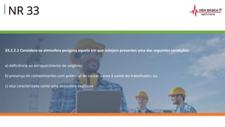NR 33
33.2.2.1 Considera-se atmosfera perigosa aquela em que estejam presentes uma das seguintes condições:
a) deficiência ou enriquecimento de oxigênio;
b) presença de contaminantes com potencial de causar danos à saúde do trabalhador; ou
c) seja caracterizada como uma atmosfera explosiva
 