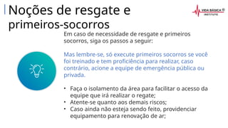 Em caso de necessidade de resgate e primeiros
socorros, siga os passos a seguir:
Mas lembre-se, só execute primeiros socorros se você
foi treinado e tem proficiência para realizar, caso
contrário, acione a equipe de emergência pública ou
privada.
• Faça o isolamento da área para facilitar o acesso da
equipe que irá realizar o regate;
• Atente-se quanto aos demais riscos;
• Caso ainda não esteja sendo feito, providenciar
equipamento para renovação de ar;
Noções de resgate e
primeiros-socorros
 