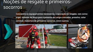 Concentre os equipamentos necessários à operação de resgate, tais como:
tripé, sistema de força para içamento de carga e escadas, prancha, colar
cervical, materiais de primeiros socorros, entre outros;
Noções de resgate e primeiros-
socorros
 