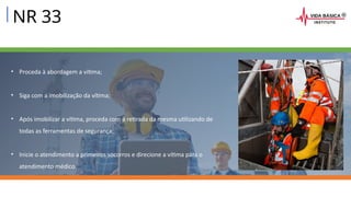 NR 33
• Proceda à abordagem a vítima;
• Siga com a imobilização da vítima;
• Após imobilizar a vítima, proceda com a retirada da mesma utilizando de
todas as ferramentas de segurança;
• Inicie o atendimento a primeiros socorros e direcione a vítima para o
atendimento médico.
 
