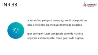 A atmosfera perigosa do espaço confinado pode ser
pela deficiência ou enriquecimento de oxigênio
(por exemplo: lugar sem janela ou onde matéria
orgânica é decomposta, como galeria de esgoto).
NR 33
 