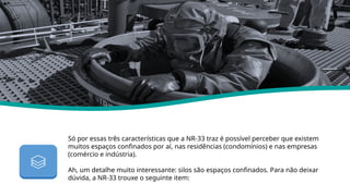 Só por essas três características que a NR-33 traz é possível perceber que existem
muitos espaços confinados por aí, nas residências (condomínios) e nas empresas
(comércio e indústria).
Ah, um detalhe muito interessante: silos são espaços confinados. Para não deixar
dúvida, a NR-33 trouxe o seguinte item:
Nr 33
 