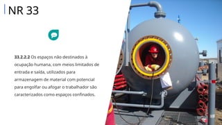 33.2.2.2 Os espaços não destinados à
ocupação humana, com meios limitados de
entrada e saída, utilizados para
armazenagem de material com potencial
para engolfar ou afogar o trabalhador são
caracterizados como espaços confinados.
NR 33
 