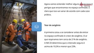 Agora vamos entender melhor alguns dos
perigos que encontramos no espaço confinado. É
claro que isso vai variar de acordo com cada caso
prático.
Teor de oxigênio
A primeira coisa a se considerar antes de entrar
no espaço confinado é o teor de oxigênio. O ar
que respiramos tem cerca de 21% de oxigênio.
A NR-33 determina que o intervalo seguro é
acima de 19,5% e menor que 23%.
 