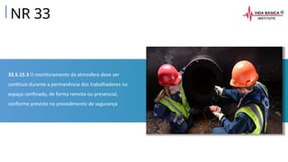 33.5.15.3 O monitoramento da atmosfera deve ser
contínuo durante a permanência dos trabalhadores no
espaço confinado, de forma remota ou presencial,
conforme previsto no procedimento de segurança
NR 33
 