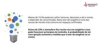 Abaixo de 19,5% podemos sofrer tonturas, desmaios e até a morte,
a depender da concentração. Baixo teor de oxigênio é uma das
causas de mortes mais comuns em espaços confinados.
Acima de 23% a atmosfera fica muito rica em oxigênio e isso
pode favorecer princípios de incêndio. A probabilidade de ter
uma ignição aumenta a medida que o teor de oxigênio no ar
cresce.
 