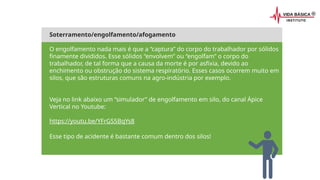 Soterramento/engolfamento/afogamento
O engolfamento nada mais é que a “captura” do corpo do trabalhador por sólidos
finamente divididos. Esse sólidos “envolvem” ou “engolfam” o corpo do
trabalhador, de tal forma que a causa da morte é por asfixia, devido ao
enchimento ou obstrução do sistema respiratório. Esses casos ocorrem muito em
silos, que são estruturas comuns na agro-indústria por exemplo.
Veja no link abaixo um “simulador” de engolfamento em silo, do canal Ápice
Vertical no Youtube:
https://youtu.be/YFrGS5BqYs8
Esse tipo de acidente é bastante comum dentro dos silos!
 