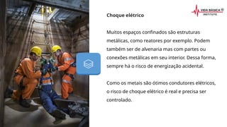 Choque elétrico
Muitos espaços confinados são estruturas
metálicas, como reatores por exemplo. Podem
também ser de alvenaria mas com partes ou
conexões metálicas em seu interior. Dessa forma,
sempre há o risco de energização acidental.
Como os metais são ótimos condutores elétricos,
o risco de choque elétrico é real e precisa ser
controlado.
 